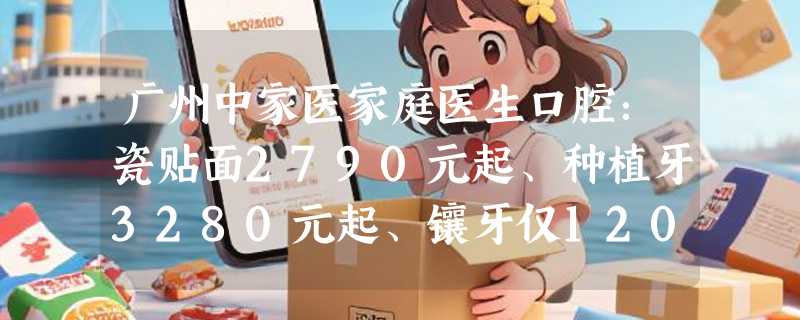 广州中家医家庭医生口腔：瓷贴面2790元起、种植牙3280元起、镶牙仅1200元起，欢迎预约！