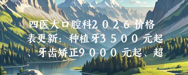四医大口腔科2026价格表更新：种植牙3500元起、牙齿矫正9000元起、超声波洗牙80元起