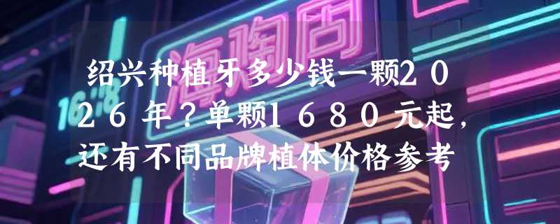 绍兴种植牙多少钱一颗2026年？单颗1680元起，还有不同品牌植体价格参考