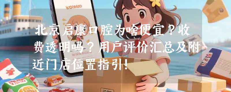 北京启康口腔为啥便宜？收费透明吗？用户评价汇总及附近门店位置指引！