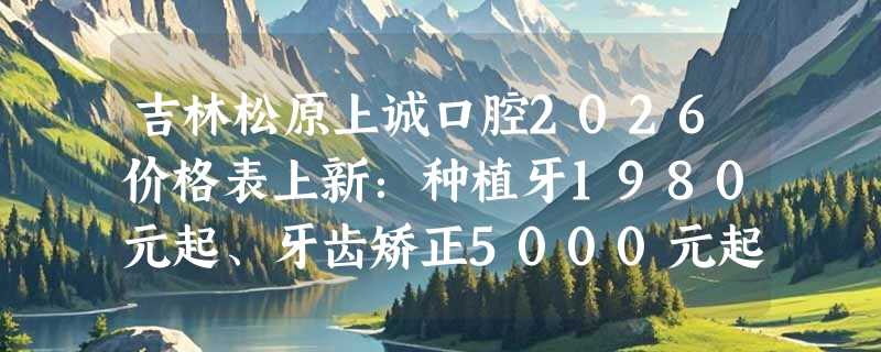 吉林松原上诚口腔2026价格表上新：种植牙1980元起、牙齿矫正5000元起、智齿拔除198元起