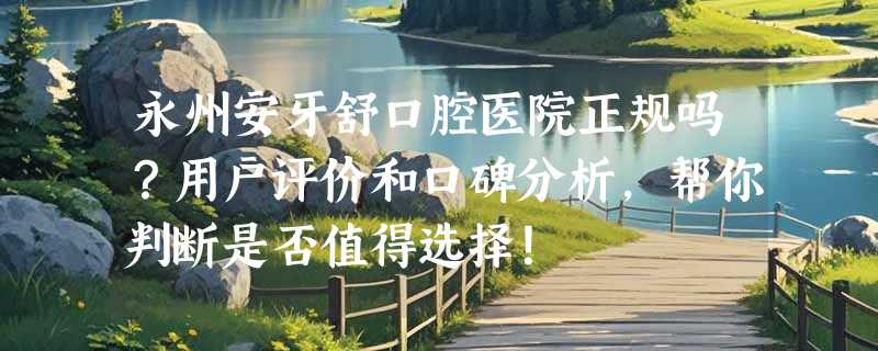 永州安牙舒口腔医院正规吗？用户评价和口碑分析，帮你判断是否值得选择！