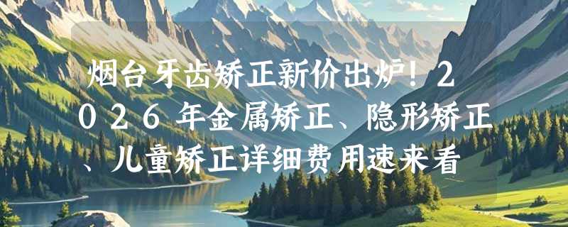 烟台牙齿矫正新价出炉！2026年金属矫正、隐形矫正、儿童矫正详细费用速来看