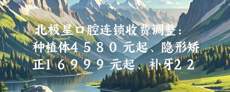 北极星口腔连锁收费调整：种植体4580元起、隐形矫正16999元起、补牙220元起！
