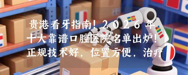 贵港看牙指南！2026年十大靠谱口腔医院名单出炉！正规技术好，位置方便，治疗更放心！