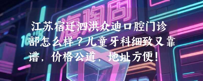 江苏宿迁泗洪众迪口腔门诊部怎么样？儿童牙科细致又靠谱，价格公道，地址方便！