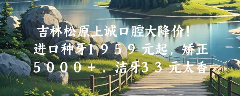 吉林松原上诚口腔大降价！进口种牙1959元起，矫正5000+，洁牙33元太香了！