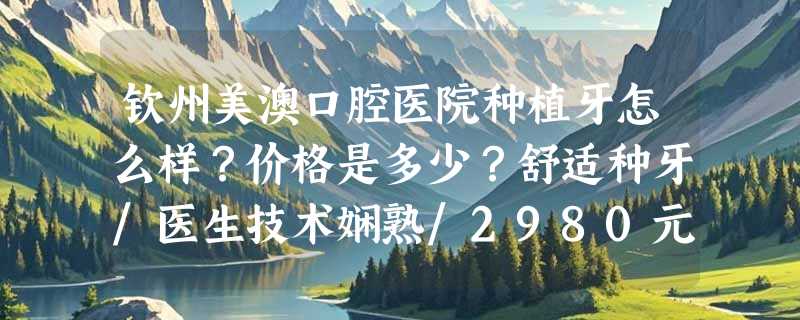 钦州美澳口腔医院种植牙怎么样？价格是多少？舒适种牙/医生技术娴熟/2980元起