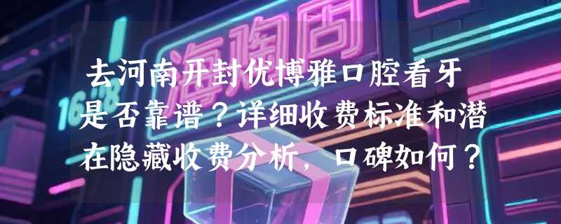 去河南开封优博雅口腔看牙是否靠谱？详细收费标准和潜在隐藏收费分析，口碑如何？