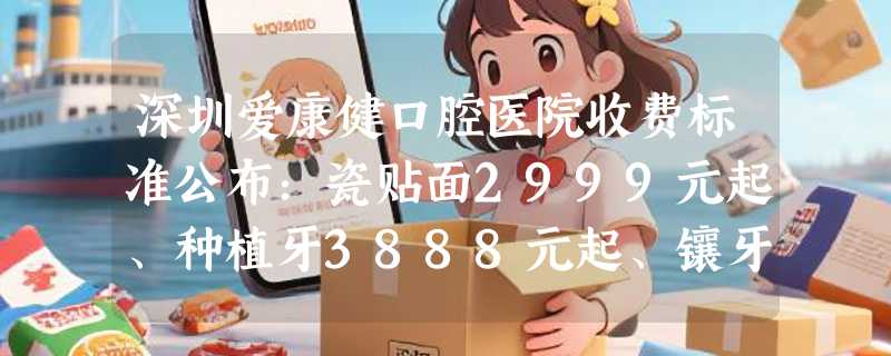 深圳爱康健口腔医院收费标准公布：瓷贴面2999元起、种植牙3888元起、镶牙1350元起