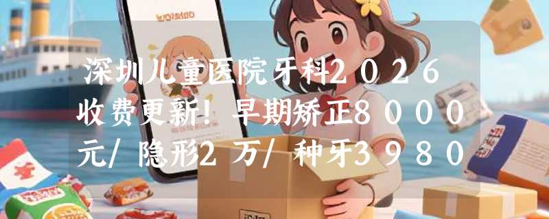 深圳儿童医院牙科2026收费更新！早期矫正8000元/隐形2万/种牙3980元贵不贵？
