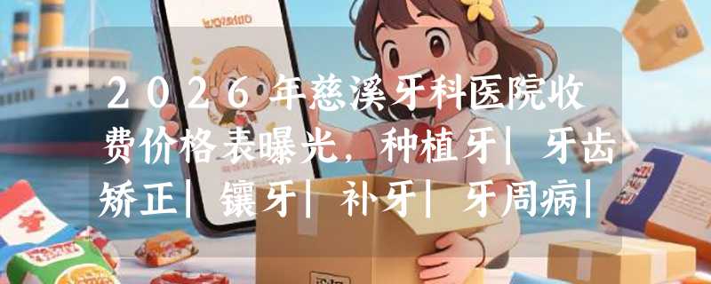 2026年慈溪牙科医院收费价格表曝光，种植牙|牙齿矫正|镶牙|补牙|牙周病|根管治疗费用