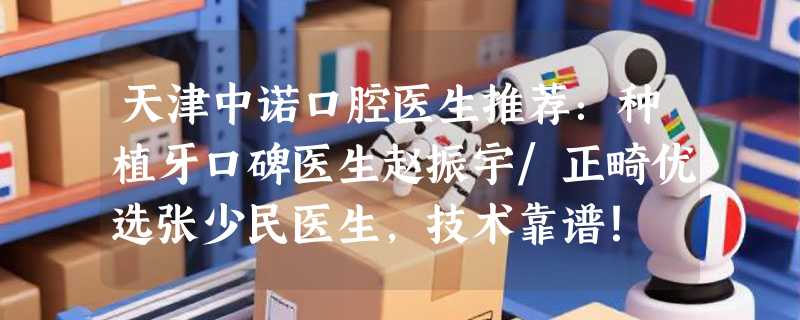 天津中诺口腔医生推荐：种植牙口碑医生赵振宇/正畸优选张少民医生，技术靠谱！
