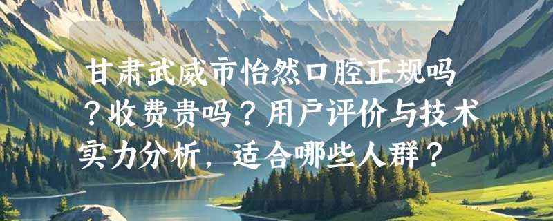 甘肃武威市怡然口腔正规吗？收费贵吗？用户评价与技术实力分析，适合哪些人群？