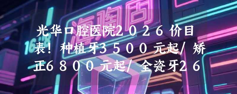 光华口腔医院2026价目表！种植牙3500元起/矫正6800元起/全瓷牙2600元起超值优惠！