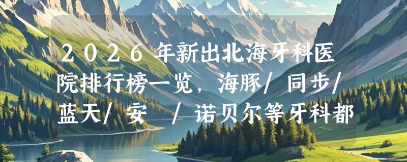 2026年新出北海牙科医院排行榜一览，海豚/同步/蓝天/安囍/诺贝尔等牙科都在榜内