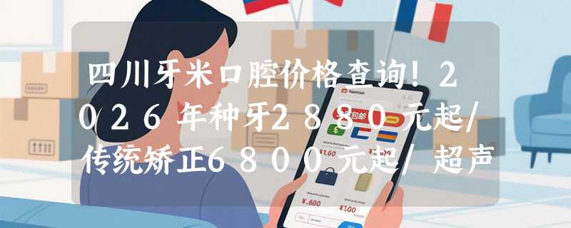 四川牙米口腔价格查询！2026年种牙2880元起/传统矫正6800元起/超声洁牙120元起