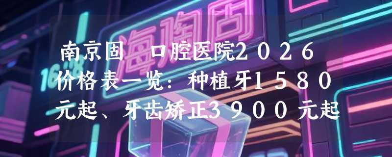 南京固徳口腔医院2026价格表一览：种植牙1580元起、牙齿矫正3900元起、补牙188元起