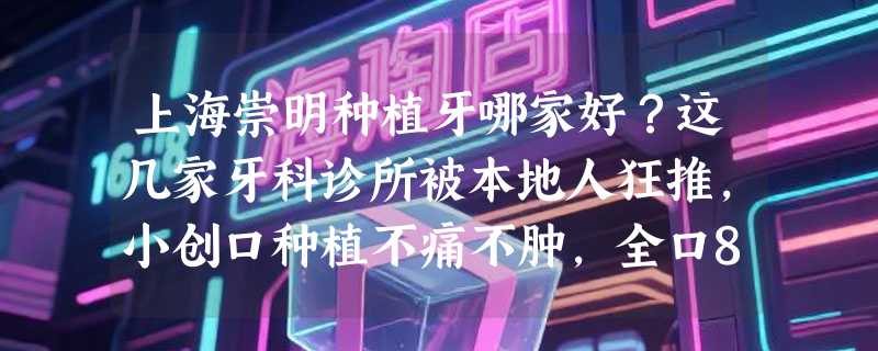 上海崇明种植牙哪家好？这几家牙科诊所被本地人狂推，小创口种植不痛不肿，全口8.8万起即刻修复