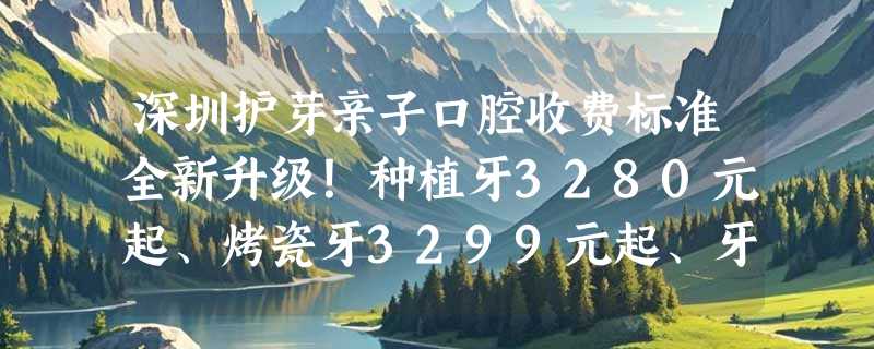 深圳护芽亲子口腔收费标准全新升级！种植牙3280元起、烤瓷牙3299元起、牙齿矫正5699元起