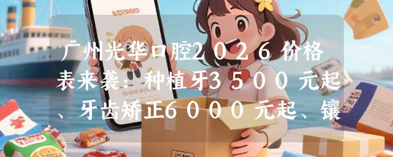 广州光华口腔2026价格表来袭：种植牙3500元起、牙齿矫正6000元起、镶牙1500元起
