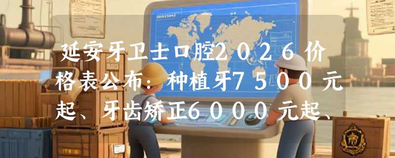 延安牙卫士口腔2026价格表公布：种植牙7500元起、牙齿矫正6000元起、洗牙58元起