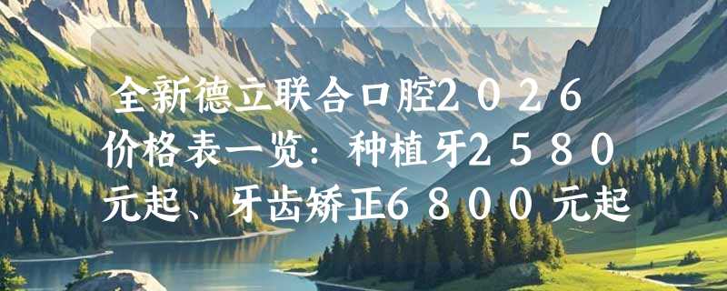 全新德立联合口腔2026价格表一览：种植牙2580元起、牙齿矫正6800元起、美白牙贴面1200元起