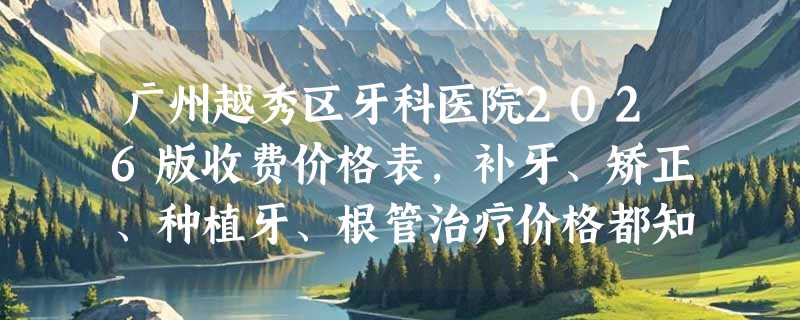 广州越秀区牙科医院2026版收费价格表，补牙、矫正、种植牙、根管治疗价格都知道