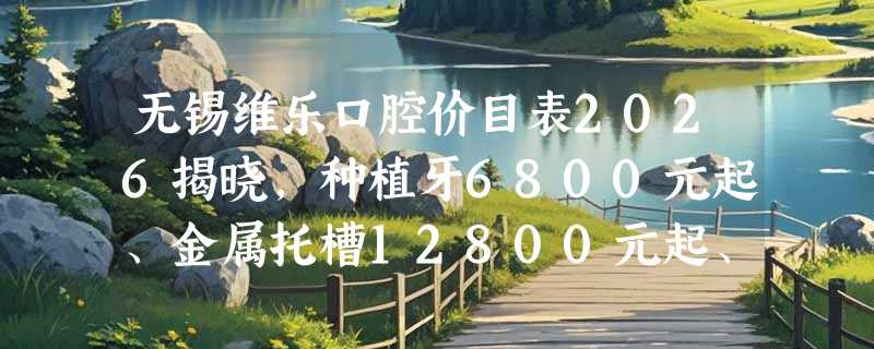 无锡维乐口腔价目表2026揭晓，种植牙6800元起、金属托槽12800元起、补牙150元起