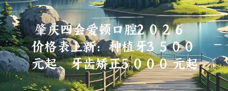 肇庆四会爱顿口腔2026价格表上新：种植牙3500元起、牙齿矫正5000元起、补牙200元起