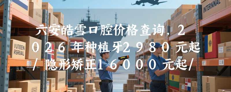 六安皓雪口腔价格查询，2026年种植牙2980元起/隐形矫正16000元起/烤瓷牙490元起