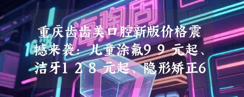 重庆齿齿美口腔新版价格震撼来袭：儿童涂氟99元起、洁牙128元起、隐形矫正6999元起！