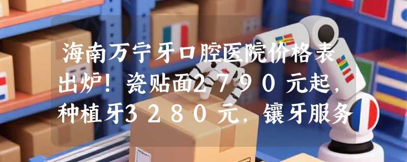 海南万宁牙口腔医院价格表出炉！瓷贴面2790元起，种植牙3280元，镶牙服务1200元起