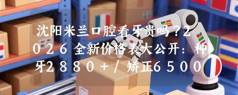 沈阳米兰口腔看牙贵吗？2026全新价格表大公开：种牙2880+/矫正6500+/洗牙129+！