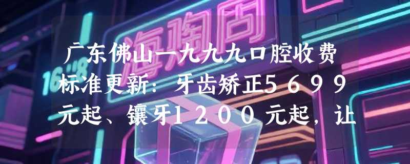 广东佛山一九九九口腔收费标准更新：牙齿矫正5699元起、镶牙1200元起，让您安心无忧！