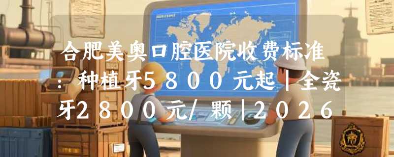 合肥美奥口腔医院收费标准：种植牙5800元起｜全瓷牙2800元/颗｜2026全新价目表+实例参考