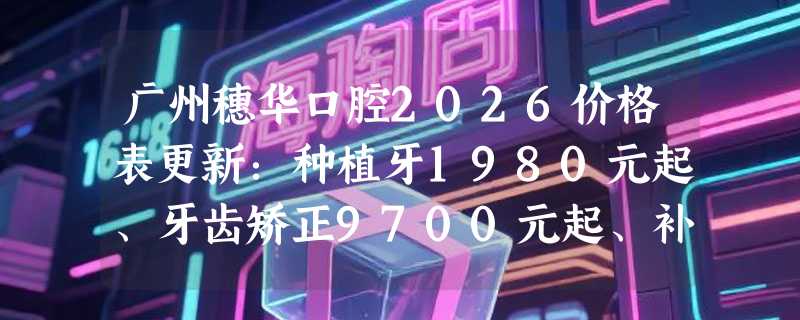 广州穗华口腔2026价格表更新：种植牙1980元起、牙齿矫正9700元起、补牙200元起