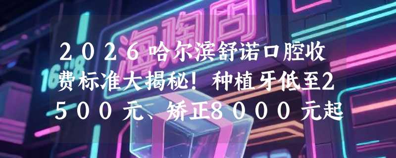 2026哈尔滨舒诺口腔收费标准大揭秘！种植牙低至2500元、矫正8000元起，含项目明细！