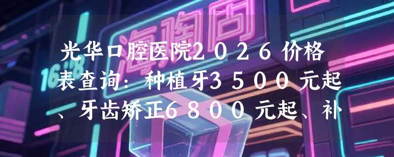 光华口腔医院2026价格表查询：种植牙3500元起、牙齿矫正6800元起、补牙450元起