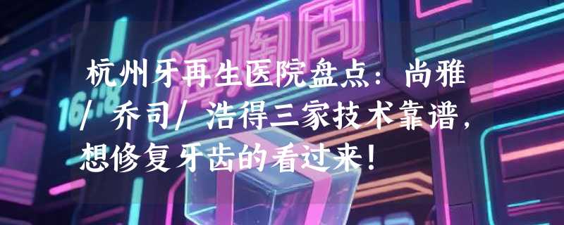 杭州牙再生医院盘点：尚雅/乔司/浩得三家技术靠谱，想修复牙齿的看过来！