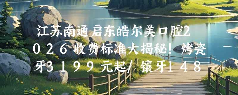 江苏南通启东皓尔美口腔2026收费标准大揭秘！烤瓷牙3199元起/镶牙1480元起/洁牙120元起！