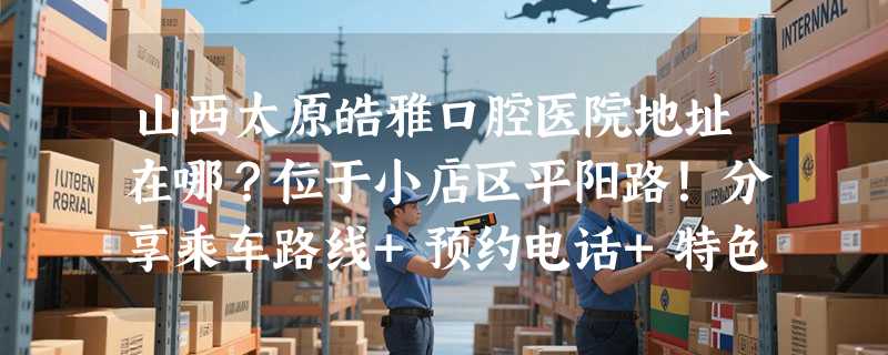 山西太原皓雅口腔医院地址在哪？位于小店区平阳路！分享乘车路线+预约电话+特色项目+网友评价~