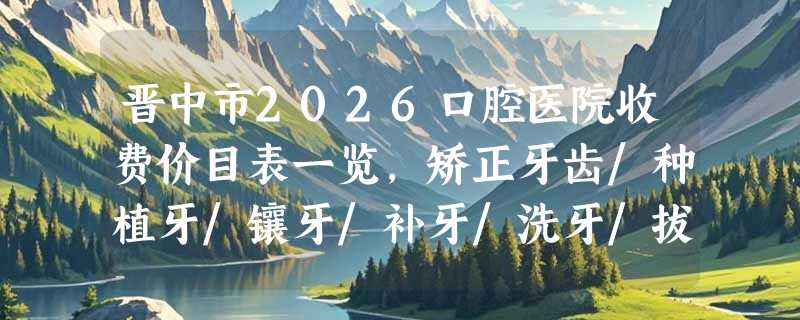 晋中市2026口腔医院收费价目表一览，矫正牙齿/种植牙/镶牙/补牙/洗牙/拔牙价格查询