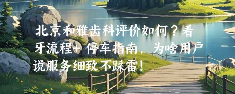 北京和雅齿科评价如何？看牙流程+停车指南，为啥用户说服务细致不踩雷！
