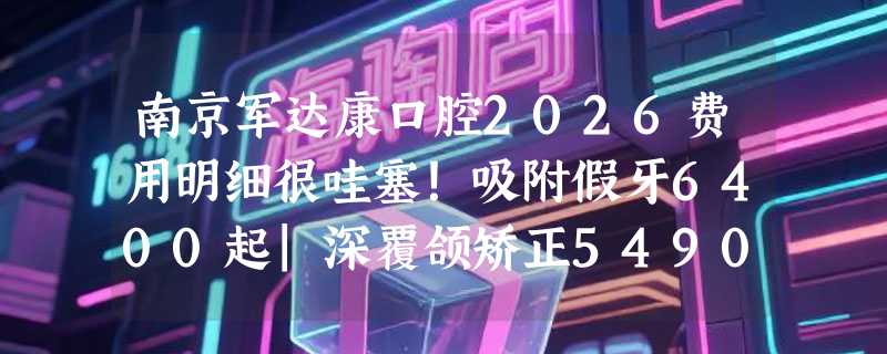 南京军达康口腔2026费用明细很哇塞！吸附假牙6400起|深覆颌矫正5490起|种牙1990起价低