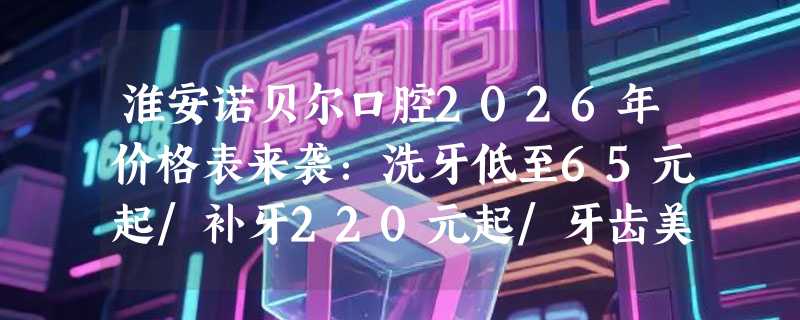 淮安诺贝尔口腔2026年价格表来袭：洗牙低至65元起/补牙220元起/牙齿美白460元起，实惠不等待