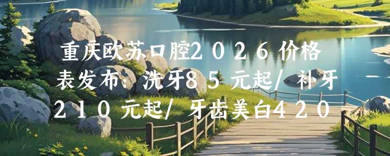 重庆欧苏口腔2026价格表发布：洗牙85元起/补牙210元起/牙齿美白420元起！