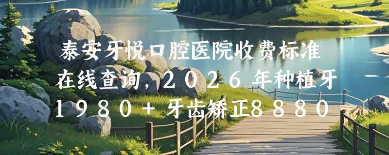 泰安牙悦口腔医院收费标准在线查询，2026年种植牙1980+牙齿矫正8880+镶牙130+