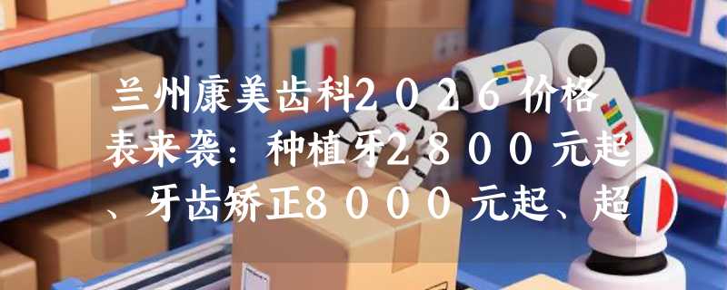 兰州康美齿科2026价格表来袭：种植牙2800元起、牙齿矫正8000元起、超声波洁牙120元起