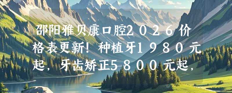 邵阳雅贝康口腔2026价格表更新！种植牙1980元起，牙齿矫正5800元起，补牙230元起！